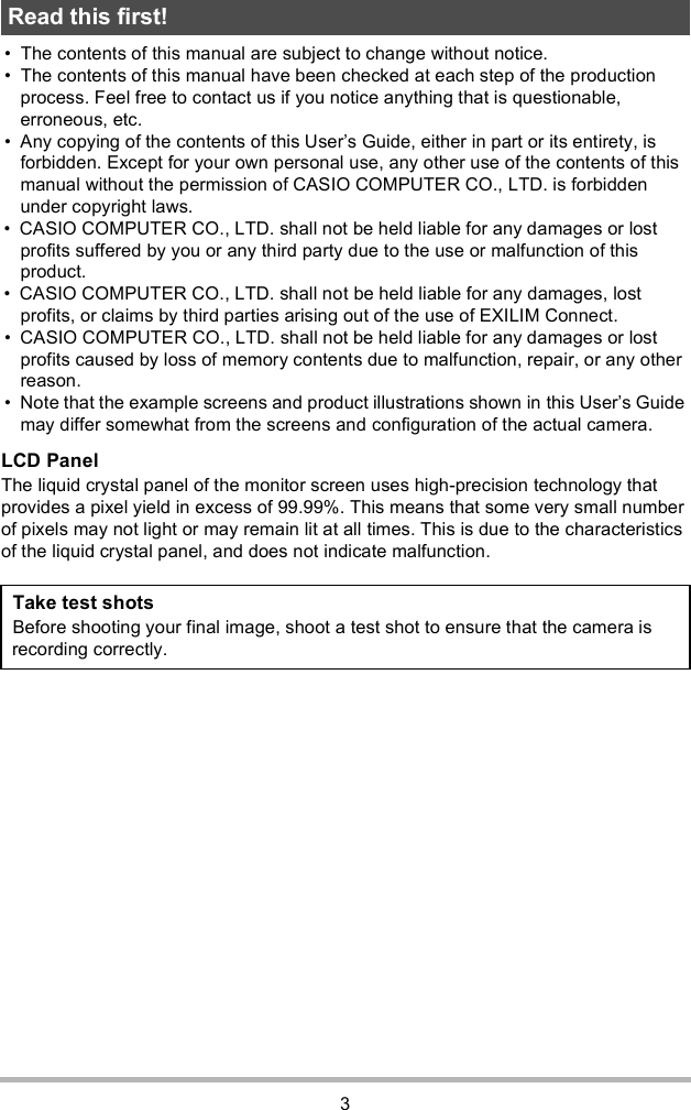 3 The contents of this manual are subject to change without notice. The contents of this manual have been checked at each step of the production process. Feel free to contact us if you notice anything that is questionable, erroneous, etc. Any copying of the contents of this Users Guide, either in part or its entirety, is forbidden. Except for your own personal use, any other use of the contents of this manual without the permission of CASIO COMPUTER CO., LTD. is forbidden under copyright laws. CASIO COMPUTER CO., LTD. shall not be held liable for any damages or lost profits suffered by you or any third party due to the use or malfunction of this product. CASIO COMPUTER CO., LTD. shall not be held liable for any damages, lost profits, or claims by third parties arising out of the use of EXILIM Connect. CASIO COMPUTER CO., LTD. shall not be held liable for any damages or lost profits caused by loss of memory contents due to malfunction, repair, or any other reason. Note that the example screens and product illustrations shown in this Users Guide may differ somewhat from the screens and configuration of the actual camera.LCD PanelThe liquid crystal panel of the monitor screen uses high-precision technology that provides a pixel yield in excess of 99.99%. This means that some very small number of pixels may not light or may remain lit at all times. This is due to the characteristics of the liquid crystal panel, and does not indicate malfunction.Read this first!Take test shotsBefore shooting your final image, shoot a test shot to ensure that the camera is recording correctly.