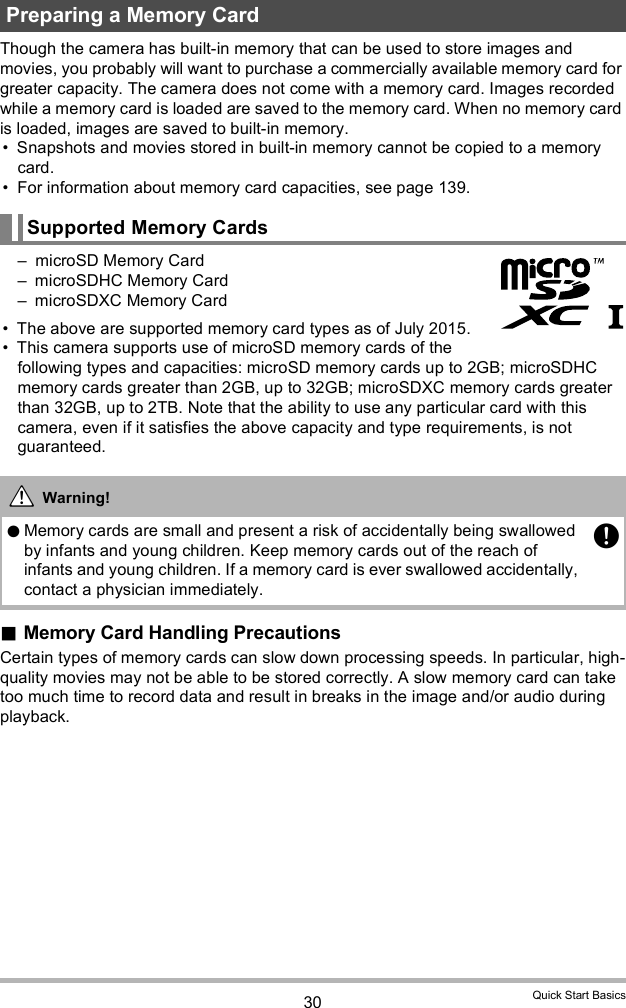 30 Quick Start BasicsThough the camera has built-in memory that can be used to store images and movies, you probably will want to purchase a commercially available memory card for greater capacity. The camera does not come with a memory card. Images recorded while a memory card is loaded are saved to the memory card. When no memory card is loaded, images are saved to built-in memory. Snapshots and movies stored in built-in memory cannot be copied to a memory card. For information about memory card capacities, see page 139. microSD Memory Card microSDHC Memory Card microSDXC Memory Card The above are supported memory card types as of July 2015. This camera supports use of microSD memory cards of the following types and capacities: microSD memory cards up to 2GB; microSDHC memory cards greater than 2GB, up to 32GB; microSDXC memory cards greater than 32GB, up to 2TB. Note that the ability to use any particular card with this camera, even if it satisfies the above capacity and type requirements, is not guaranteed.Memory Card Handling PrecautionsCertain types of memory cards can slow down processing speeds. In particular, high-quality movies may not be able to be stored correctly. A slow memory card can take too much time to record data and result in breaks in the image and/or audio during playback.Preparing a Memory CardSupported Memory CardsWarning!Memory cards are small and present a risk of accidentally being swallowed by infants and young children. Keep memory cards out of the reach of infants and young children. If a memory card is ever swallowed accidentally, contact a physician immediately.