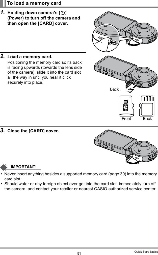 31 Quick Start Basics1. Holding down cameras [] (Power) to turn off the camera and then open the [CARD] cover.2. Load a memory card.Positioning the memory card so its back is facing upwards (towards the lens side of the camera), slide it into the card slot all the way in until you hear it click securely into place.3. Close the [CARD] cover. Never insert anything besides a supported memory card (page 30) into the memory card slot. Should water or any foreign object ever get into the card slot, immediately turn off the camera, and contact your retailer or nearest CASIO authorized service center.To load a memory cardBackFront Back