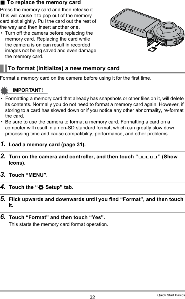 32 Quick Start BasicsTo replace the memory cardPress the memory card and then release it. This will cause it to pop out of the memory card slot slightly. Pull the card out the rest of the way and then insert another one. Turn off the camera before replacing the memory card. Replacing the card while the camera is on can result in recorded images not being saved and even damage the memory card.Format a memory card on the camera before using it for the first time. Formatting a memory card that already has snapshots or other files on it, will delete its contents. Normally you do not need to format a memory card again. However, if storing to a card has slowed down or if you notice any other abnormality, re-format the card. Be sure to use the camera to format a memory card. Formatting a card on a computer will result in a non-SD standard format, which can greatly slow down processing time and cause compatibility, performance, and other problems.1. Load a memory card (page 31).2. Turn on the camera and controller, and then touch   (Show Icons).3. Touch MENU.4. Touch the  Setup tab.5. Flick upwards and downwards until you find Format, and then touch it.6. Touch Format and then touch Yes.This starts the memory card format operation.To format (initialize) a new memory card