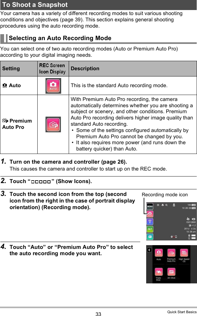 33 Quick Start BasicsYour camera has a variety of different recording modes to suit various shooting conditions and objectives (page 39). This section explains general shooting procedures using the auto recording mode.You can select one of two auto recording modes (Auto or Premium Auto Pro) according to your digital imaging needs.1. Turn on the camera and controller (page 26).This causes the camera and controller to start up on the REC mode.2. Touch   (Show Icons).3. Touch the second icon from the top (second icon from the right in the case of portrait display orientation) (Recording mode).4. Touch Auto or Premium Auto Pro to select the auto recording mode you want.To Shoot a SnapshotSelecting an Auto Recording ModeSetting Description Auto This is the standard Auto recording mode. Premium Auto ProWith Premium Auto Pro recording, the camera automatically determines whether you are shooting a subject or scenery, and other conditions. Premium Auto Pro recording delivers higher image quality than standard Auto recording. Some of the settings configured automatically by Premium Auto Pro cannot be changed by you. It also requires more power (and runs down the battery quicker) than Auto.Recording mode icon