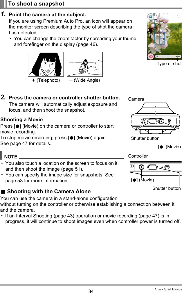 34 Quick Start Basics1. Point the camera at the subject.If you are using Premium Auto Pro, an icon will appear on the monitor screen describing the type of shot the camera has detected. You can change the zoom factor by spreading your thumb and forefinger on the display (page 46).2. Press the camera or controller shutter button.The camera will automatically adjust exposure and focus, and then shoot the snapshot.Shooting a MoviePress [] (Movie) on the camera or controller to start movie recording.To stop movie recording, press [] (Movie) again.See page 47 for details. You also touch a location on the screen to focus on it, and then shoot the image (page 51). You can specify the image size for snapshots. See page 53 for more information.Shooting with the Camera AloneYou can use the camera in a stand-alone configuration without turning on the controller or otherwise establishing a connection between it and the camera. If an Interval Shooting (page 43) operation or movie recording (page 47) is in progress, it will continue to shoot images even when controller power is turned off.To shoot a snapshotType of shot+ (Telephoto)  (Wide Angle)Shutter buttonCameraController[] (Movie)[] (Movie)Shutter button