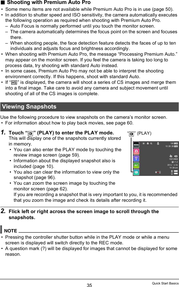 35 Quick Start BasicsShooting with Premium Auto Pro Some menu items are not available while Premium Auto Pro is in use (page 50). In addition to shutter speed and ISO sensitivity, the camera automatically executes the following operation as required when shooting with Premium Auto Pro. Auto Focus is normally performed until you touch the monitor screen. The camera automatically determines the focus point on the screen and focuses there. When shooting people, the face detection feature detects the faces of up to ten individuals and adjusts focus and brightness accordingly. When shooting with Premium Auto Pro, the message Processing Premium Auto. may appear on the monitor screen. If you feel the camera is taking too long to process data, try shooting with standard Auto instead. In some cases, Premium Auto Pro may not be able to interpret the shooting environment correctly. If this happens, shoot with standard Auto. If  is displayed, the camera will shoot a series of CS images and merge them into a final image. Take care to avoid any camera and subject movement until shooting of all of the CS images is complete.Use the following procedure to view snapshots on the cameras monitor screen. For information about how to play back movies, see page 60.1. Touch   (PLAY) to enter the PLAY mode.This will display one of the snapshots currently stored in memory. You can also enter the PLAY mode by touching the review image screen (page 59). Information about the displayed snapshot also is included (page 10). You also can clear the information to view only the snapshot (page 96). You can zoom the screen image by touching the monitor screen (page 62). If you are recording a snapshot that is very important to you, it is recommended that you zoom the image and check its details after recording it.2. Flick left or right across the screen image to scroll through the snapshots. Pressing the controller shutter button while in the PLAY mode or while a menu screen is displayed will switch directly to the REC mode. A question mark (?) will be displayed for images that cannot be displayed for some reason.Viewing Snapshots  (PLAY)