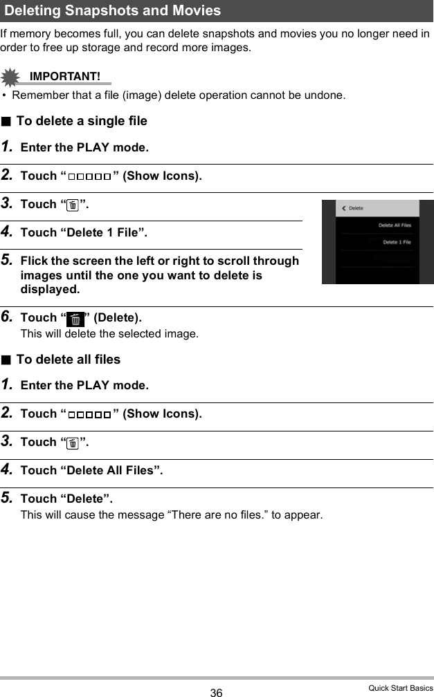 36 Quick Start BasicsIf memory becomes full, you can delete snapshots and movies you no longer need in order to free up storage and record more images. Remember that a file (image) delete operation cannot be undone.To delete a single file1. Enter the PLAY mode.2. Touch   (Show Icons).3. Touch  .4. Touch Delete 1 File.5. Flick the screen the left or right to scroll through images until the one you want to delete is displayed.6. Touch   (Delete).This will delete the selected image.To delete all files1. Enter the PLAY mode.2. Touch   (Show Icons).3. Touch  .4. Touch Delete All Files.5. Touch Delete.This will cause the message There are no files. to appear.Deleting Snapshots and Movies