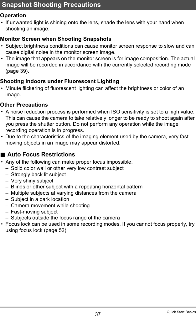 37 Quick Start BasicsOperation If unwanted light is shining onto the lens, shade the lens with your hand when shooting an image.Monitor Screen when Shooting Snapshots Subject brightness conditions can cause monitor screen response to slow and can cause digital noise in the monitor screen image. The image that appears on the monitor screen is for image composition. The actual image will be recorded in accordance with the currently selected recording mode (page 39).Shooting Indoors under Fluorescent Lighting Minute flickering of fluorescent lighting can affect the brightness or color of an image.Other Precautions A noise reduction process is performed when ISO sensitivity is set to a high value. This can cause the camera to take relatively longer to be ready to shoot again after you press the shutter button. Do not perform any operation while the image recording operation is in progress. Due to the characteristics of the imaging element used by the camera, very fast moving objects in an image may appear distorted.Auto Focus Restrictions Any of the following can make proper focus impossible. Solid color wall or other very low contrast subject Strongly back lit subject Very shiny subject Blinds or other subject with a repeating horizontal pattern Multiple subjects at varying distances from the camera Subject in a dark location Camera movement while shooting Fast-moving subject Subjects outside the focus range of the camera Focus lock can be used in some recording modes. If you cannot focus properly, try using focus lock (page 52).Snapshot Shooting Precautions