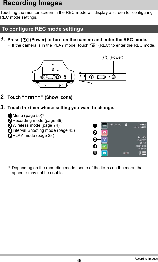 38 Recording ImagesRecording ImagesTouching the monitor screen in the REC mode will display a screen for configuring REC mode settings.1. Press [] (Power) to turn on the camera and enter the REC mode. If the camera is in the PLAY mode, touch   (REC) to enter the REC mode.2. Touch   (Show Icons).3. Touch the item whose setting you want to change.To configure REC mode settingsMenu (page 50)*Recording mode (page 39)Wireless mode (page 74)Interval Shooting mode (page 43)PLAY mode (page 28)*Depending on the recording mode, some of the items on the menu that appears may not be usable.[] (Power)