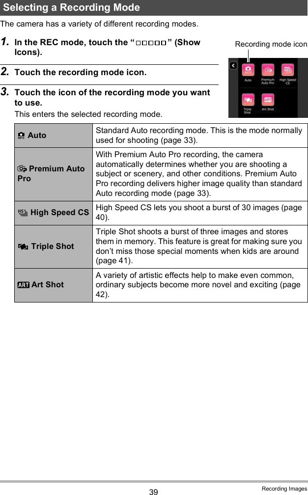 39 Recording ImagesThe camera has a variety of different recording modes.1. In the REC mode, touch the   (Show Icons).2. Touch the recording mode icon.3. Touch the icon of the recording mode you want to use.This enters the selected recording mode.Selecting a Recording Mode Auto Standard Auto recording mode. This is the mode normally used for shooting (page 33). Premium Auto ProWith Premium Auto Pro recording, the camera automatically determines whether you are shooting a subject or scenery, and other conditions. Premium Auto Pro recording delivers higher image quality than standard Auto recording mode (page 33). High Speed CS High Speed CS lets you shoot a burst of 30 images (page 40). Triple ShotTriple Shot shoots a burst of three images and stores them in memory. This feature is great for making sure you dont miss those special moments when kids are around (page 41). Art ShotA variety of artistic effects help to make even common, ordinary subjects become more novel and exciting (page 42).Recording mode icon