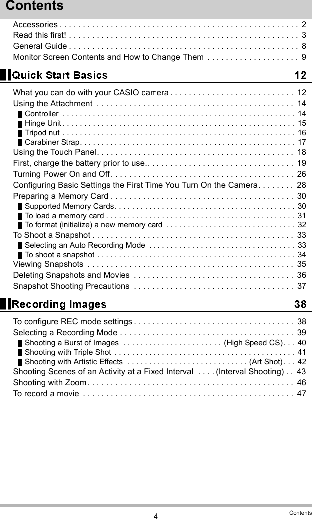 4ContentsContentsAccessories . . . . . . . . . . . . . . . . . . . . . . . . . . . . . . . . . . . . . . . . . . . . . . . . . . . .  2Read this first! . . . . . . . . . . . . . . . . . . . . . . . . . . . . . . . . . . . . . . . . . . . . . . . . . .  3General Guide . . . . . . . . . . . . . . . . . . . . . . . . . . . . . . . . . . . . . . . . . . . . . . . . . .  8Monitor Screen Contents and How to Change Them  . . . . . . . . . . . . . . . . . . . .  9What you can do with your CASIO camera . . . . . . . . . . . . . . . . . . . . . . . . . . .  12Using the Attachment  . . . . . . . . . . . . . . . . . . . . . . . . . . . . . . . . . . . . . . . . . . .  14Controller  . . . . . . . . . . . . . . . . . . . . . . . . . . . . . . . . . . . . . . . . . . . . . . . . . . . . . .  14Hinge Unit . . . . . . . . . . . . . . . . . . . . . . . . . . . . . . . . . . . . . . . . . . . . . . . . . . . . . . 15Tripod nut . . . . . . . . . . . . . . . . . . . . . . . . . . . . . . . . . . . . . . . . . . . . . . . . . . . . . .  16Carabiner Strap. . . . . . . . . . . . . . . . . . . . . . . . . . . . . . . . . . . . . . . . . . . . . . . . . .  17Using the Touch Panel. . . . . . . . . . . . . . . . . . . . . . . . . . . . . . . . . . . . . . . . . . .  18First, charge the battery prior to use.. . . . . . . . . . . . . . . . . . . . . . . . . . . . . . . .  19Turning Power On and Off. . . . . . . . . . . . . . . . . . . . . . . . . . . . . . . . . . . . . . . .  26Configuring Basic Settings the First Time You Turn On the Camera. . . . . . . .  28Preparing a Memory Card . . . . . . . . . . . . . . . . . . . . . . . . . . . . . . . . . . . . . . . .  30Supported Memory Cards. . . . . . . . . . . . . . . . . . . . . . . . . . . . . . . . . . . . . . . . . .  30To load a memory card . . . . . . . . . . . . . . . . . . . . . . . . . . . . . . . . . . . . . . . . . . . . 31To format (initialize) a new memory card  . . . . . . . . . . . . . . . . . . . . . . . . . . . . . .  32To Shoot a Snapshot . . . . . . . . . . . . . . . . . . . . . . . . . . . . . . . . . . . . . . . . . . . .  33Selecting an Auto Recording Mode  . . . . . . . . . . . . . . . . . . . . . . . . . . . . . . . . . .  33To shoot a snapshot . . . . . . . . . . . . . . . . . . . . . . . . . . . . . . . . . . . . . . . . . . . . . .  34Viewing Snapshots  . . . . . . . . . . . . . . . . . . . . . . . . . . . . . . . . . . . . . . . . . . . . .  35Deleting Snapshots and Movies  . . . . . . . . . . . . . . . . . . . . . . . . . . . . . . . . . . .  36Snapshot Shooting Precautions  . . . . . . . . . . . . . . . . . . . . . . . . . . . . . . . . . . .  37To configure REC mode settings . . . . . . . . . . . . . . . . . . . . . . . . . . . . . . . . . . .  38Selecting a Recording Mode . . . . . . . . . . . . . . . . . . . . . . . . . . . . . . . . . . . . . .  39Shooting a Burst of Images  . . . . . . . . . . . . . . . . . . . . . . .  (High Speed CS). . .  40Shooting with Triple Shot  . . . . . . . . . . . . . . . . . . . . . . . . . . . . . . . . . . . . . . . . . .  41Shooting with Artistic Effects  . . . . . . . . . . . . . . . . . . . . . . . . . . . . (Art Shot). . .  42Shooting Scenes of an Activity at a Fixed Interval  . . . . (Interval Shooting) . .  43Shooting with Zoom. . . . . . . . . . . . . . . . . . . . . . . . . . . . . . . . . . . . . . . . . . . . .  46To record a movie  . . . . . . . . . . . . . . . . . . . . . . . . . . . . . . . . . . . . . . . . . . . . . .  47