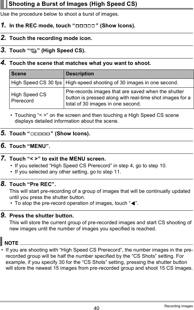 40 Recording ImagesUse the procedure below to shoot a burst of images.1. In the REC mode, touch   (Show Icons).2. Touch the recording mode icon.3. Touch  (High Speed CS).4. Touch the scene that matches what you want to shoot. Touching &lt; &gt; on the screen and then touching a High Speed CS scene displays detailed information about the scene.5. Touch   (Show Icons).6. Touch MENU.7. Touch &lt; &gt; to exit the MENU screen. If you selected High Speed CS Prerecord in step 4, go to step 10. If you selected any other setting, go to step 11.8. Touch Pre REC.This will start pre-recording of a group of images that will be continually updated until you press the shutter button. To stop the pre-record operation of images, touch .9. Press the shutter button.This will store the current group of pre-recorded images and start CS shooting of new images until the number of images you specified is reached. If you are shooting with High Speed CS Prerecord, the number images in the pre-recorded group will be half the number specified by the CS Shots setting. For example, if you specify 30 for the CS Shots setting, pressing the shutter button will store the newest 15 images from pre-recorded group and shoot 15 CS images.Shooting a Burst of Images (High Speed CS)Scene DescriptionHigh Speed CS 30 fps High-speed shooting of 30 images in one second.High Speed CS PrerecordPre-records images that are saved when the shutter button is pressed along with real-time shot images for a total of 30 images in one second.