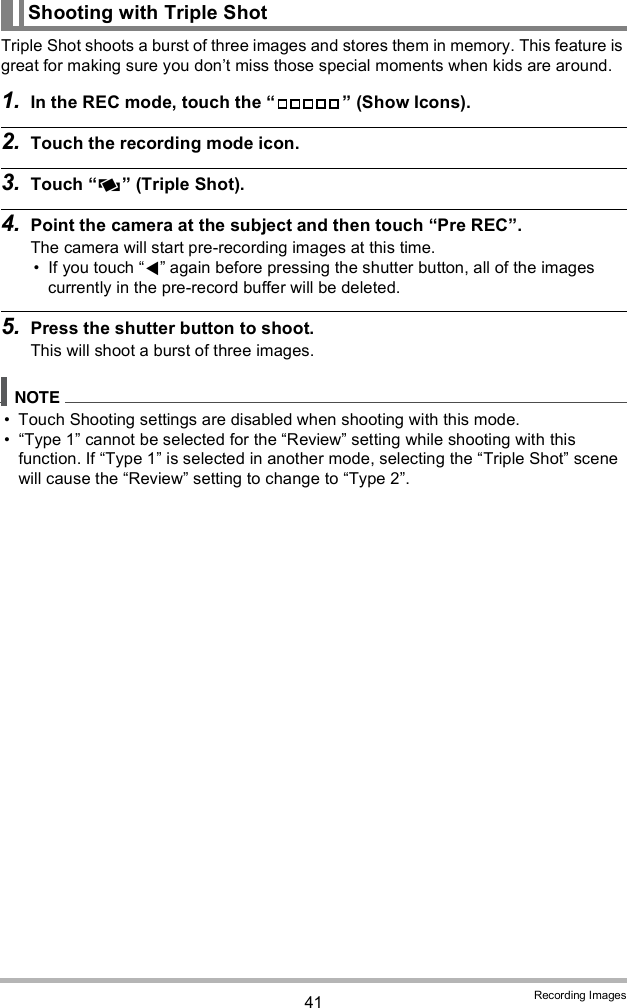 41 Recording ImagesTriple Shot shoots a burst of three images and stores them in memory. This feature is great for making sure you dont miss those special moments when kids are around.1. In the REC mode, touch the   (Show Icons).2. Touch the recording mode icon.3. Touch  (Triple Shot).4. Point the camera at the subject and then touch Pre REC.The camera will start pre-recording images at this time. If you touch  again before pressing the shutter button, all of the images currently in the pre-record buffer will be deleted.5. Press the shutter button to shoot.This will shoot a burst of three images. Touch Shooting settings are disabled when shooting with this mode. Type 1 cannot be selected for the Review setting while shooting with this function. If Type 1 is selected in another mode, selecting the Triple Shot scene will cause the Review setting to change to Type 2.Shooting with Triple Shot