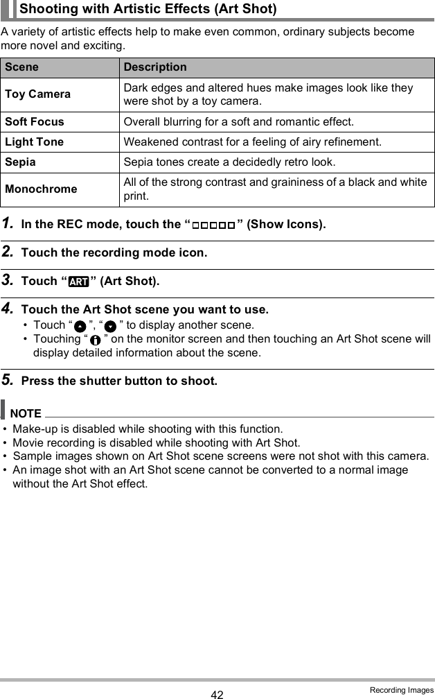 42 Recording ImagesA variety of artistic effects help to make even common, ordinary subjects become more novel and exciting.1. In the REC mode, touch the   (Show Icons).2. Touch the recording mode icon.3. Touch  (Art Shot).4. Touch the Art Shot scene you want to use. Touch  ,   to display another scene. Touching   on the monitor screen and then touching an Art Shot scene will display detailed information about the scene.5. Press the shutter button to shoot. Make-up is disabled while shooting with this function. Movie recording is disabled while shooting with Art Shot. Sample images shown on Art Shot scene screens were not shot with this camera. An image shot with an Art Shot scene cannot be converted to a normal image without the Art Shot effect. Shooting with Artistic Effects (Art Shot)Scene DescriptionToy Camera Dark edges and altered hues make images look like they were shot by a toy camera.Soft Focus Overall blurring for a soft and romantic effect.Light Tone Weakened contrast for a feeling of airy refinement.Sepia Sepia tones create a decidedly retro look.Monochrome All of the strong contrast and graininess of a black and white print.