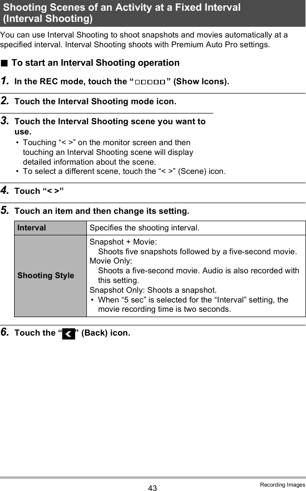 43 Recording ImagesYou can use Interval Shooting to shoot snapshots and movies automatically at a specified interval. Interval Shooting shoots with Premium Auto Pro settings.To start an Interval Shooting operation1. In the REC mode, touch the   (Show Icons).2. Touch the Interval Shooting mode icon.3. Touch the Interval Shooting scene you want to use. Touching &lt; &gt; on the monitor screen and then touching an Interval Shooting scene will display detailed information about the scene. To select a different scene, touch the &lt; &gt; (Scene) icon.4. Touch &lt; &gt;5. Touch an item and then change its setting.6. Touch the   (Back) icon.Shooting Scenes of an Activity at a Fixed Interval (Interval Shooting)Interval Specifies the shooting interval.Shooting StyleSnapshot + Movie: Shoots five snapshots followed by a five-second movie.Movie Only: Shoots a five-second movie. Audio is also recorded with this setting.Snapshot Only: Shoots a snapshot. When 5 sec is selected for the Interval setting, the movie recording time is two seconds.