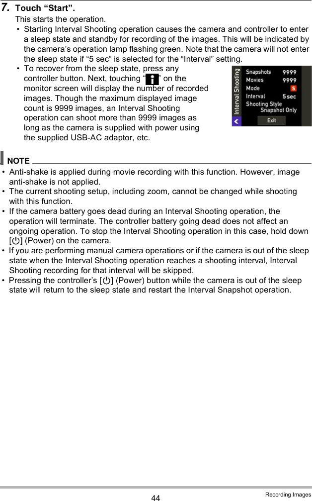 44 Recording Images7. Touch Start.This starts the operation. Starting Interval Shooting operation causes the camera and controller to enter a sleep state and standby for recording of the images. This will be indicated by the cameras operation lamp flashing green. Note that the camera will not enter the sleep state if 5 sec is selected for the Interval setting. To recover from the sleep state, press any controller button. Next, touching   on the monitor screen will display the number of recorded images. Though the maximum displayed image count is 9999 images, an Interval Shooting operation can shoot more than 9999 images as long as the camera is supplied with power using the supplied USB-AC adaptor, etc. Anti-shake is applied during movie recording with this function. However, image anti-shake is not applied. The current shooting setup, including zoom, cannot be changed while shooting with this function. If the camera battery goes dead during an Interval Shooting operation, the operation will terminate. The controller battery going dead does not affect an ongoing operation. To stop the Interval Shooting operation in this case, hold down [] (Power) on the camera. If you are performing manual camera operations or if the camera is out of the sleep state when the Interval Shooting operation reaches a shooting interval, Interval Shooting recording for that interval will be skipped. Pressing the controllers [] (Power) button while the camera is out of the sleep state will return to the sleep state and restart the Interval Snapshot operation.