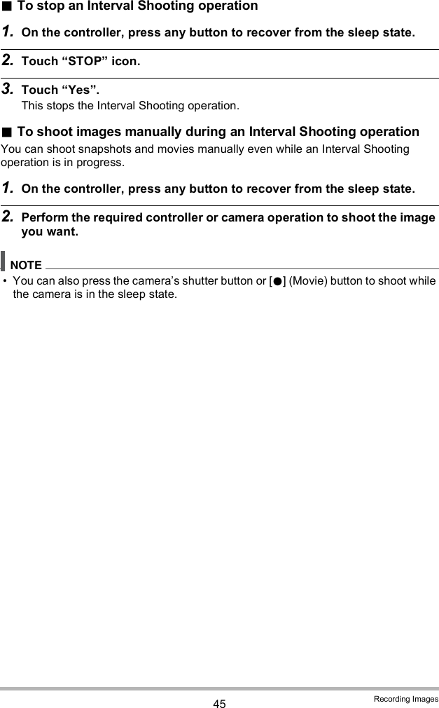 45 Recording ImagesTo stop an Interval Shooting operation1. On the controller, press any button to recover from the sleep state.2. Touch STOP icon.3. Touch Yes.This stops the Interval Shooting operation.To shoot images manually during an Interval Shooting operationYou can shoot snapshots and movies manually even while an Interval Shooting operation is in progress.1. On the controller, press any button to recover from the sleep state.2. Perform the required controller or camera operation to shoot the image you want. You can also press the cameras shutter button or [] (Movie) button to shoot while the camera is in the sleep state.