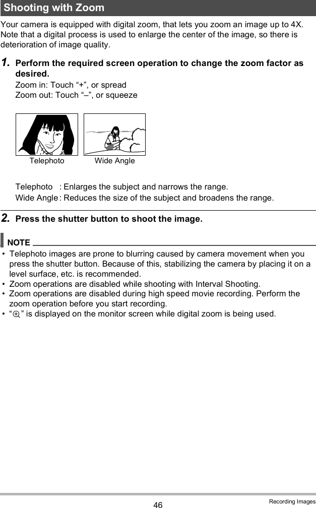 46 Recording ImagesYour camera is equipped with digital zoom, that lets you zoom an image up to 4X.Note that a digital process is used to enlarge the center of the image, so there is deterioration of image quality.1. Perform the required screen operation to change the zoom factor as desired.Zoom in: Touch +, or spreadZoom out: Touch , or squeeze2. Press the shutter button to shoot the image. Telephoto images are prone to blurring caused by camera movement when you press the shutter button. Because of this, stabilizing the camera by placing it on a level surface, etc. is recommended. Zoom operations are disabled while shooting with Interval Shooting. Zoom operations are disabled during high speed movie recording. Perform the zoom operation before you start recording.  is displayed on the monitor screen while digital zoom is being used.Shooting with ZoomTelephoto : Enlarges the subject and narrows the range.Wide Angle : Reduces the size of the subject and broadens the range.Telephoto Wide Angle