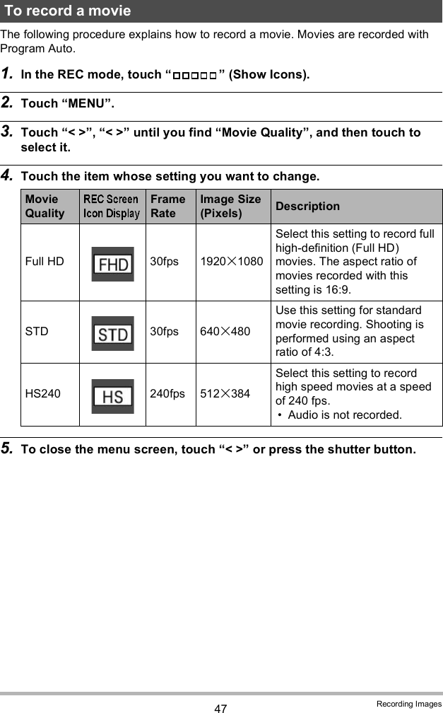 47 Recording ImagesThe following procedure explains how to record a movie. Movies are recorded with Program Auto.1. In the REC mode, touch   (Show Icons).2. Touch MENU.3. Touch &lt; &gt;, &lt; &gt; until you find Movie Quality, and then touch to select it.4. Touch the item whose setting you want to change.5. To close the menu screen, touch &lt; &gt; or press the shutter button.To record a movieMovie QualityFrame RateImage Size (Pixels) DescriptionFull HD 30fps 19201080Select this setting to record full high-definition (Full HD) movies. The aspect ratio of movies recorded with this setting is 16:9.STD 30fps 640480Use this setting for standard movie recording. Shooting is performed using an aspect ratio of 4:3.HS240 240fps 512384Select this setting to record high speed movies at a speed of 240 fps. Audio is not recorded.