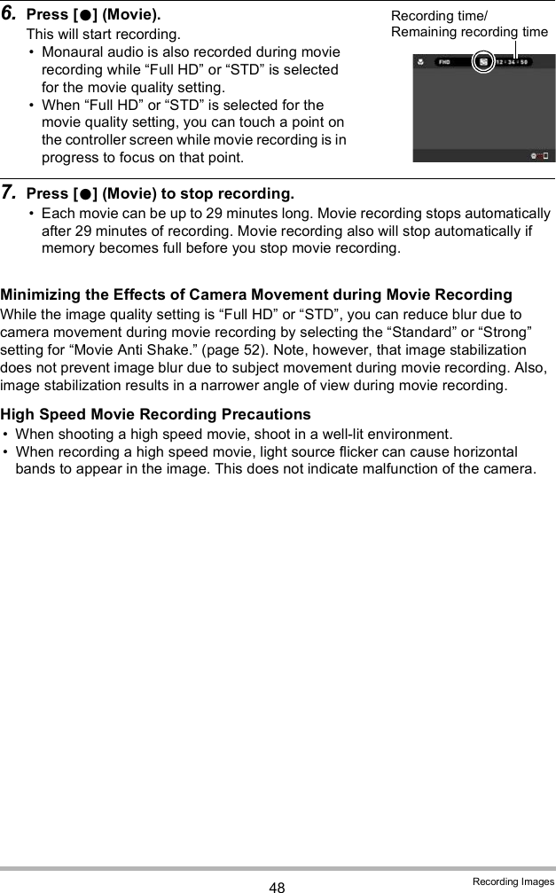 48 Recording Images6. Press [] (Movie).This will start recording. Monaural audio is also recorded during movie recording while Full HD or STD is selected for the movie quality setting. When Full HD or STD is selected for the movie quality setting, you can touch a point on the controller screen while movie recording is in progress to focus on that point.7. Press [] (Movie) to stop recording. Each movie can be up to 29 minutes long. Movie recording stops automatically after 29 minutes of recording. Movie recording also will stop automatically if memory becomes full before you stop movie recording.Minimizing the Effects of Camera Movement during Movie RecordingWhile the image quality setting is Full HD or STD, you can reduce blur due to camera movement during movie recording by selecting the Standard or Strong setting for Movie Anti Shake. (page 52). Note, however, that image stabilization does not prevent image blur due to subject movement during movie recording. Also, image stabilization results in a narrower angle of view during movie recording.High Speed Movie Recording Precautions When shooting a high speed movie, shoot in a well-lit environment. When recording a high speed movie, light source flicker can cause horizontal bands to appear in the image. This does not indicate malfunction of the camera.Recording time/Remaining recording time