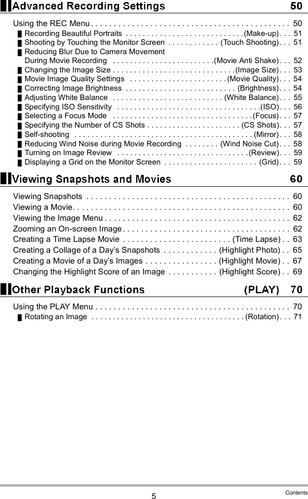 5ContentsUsing the REC Menu . . . . . . . . . . . . . . . . . . . . . . . . . . . . . . . . . . . . . . . . . . . .  50Recording Beautiful Portraits  . . . . . . . . . . . . . . . . . . . . . . . . . . . .(Make-up) . . .  51Shooting by Touching the Monitor Screen  . . . . . . . . . . . . (Touch Shooting) . . .  51Reducing Blur Due to Camera Movement During Movie Recording   . . . . . . . . . . . . . . . . . . . . . . . .(Movie Anti Shake) . . .  52Changing the Image Size . . . . . . . . . . . . . . . . . . . . . . . . . . . . .(Image Size). . .  53Movie Image Quality Settings   . . . . . . . . . . . . . . . . . . . . . . .(Movie Quality) . . .  54Correcting Image Brightness  . . . . . . . . . . . . . . . . . . . . . . . . . . (Brightness) . . .  54Adjusting White Balance   . . . . . . . . . . . . . . . . . . . . . . . . . . (White Balance) . . .  55Specifying ISO Sensitivity   . . . . . . . . . . . . . . . . . . . . . . . . . . . . . . . . . .(ISO). . . 56Selecting a Focus Mode   . . . . . . . . . . . . . . . . . . . . . . . . . . . . . . . . .(Focus). . .  57Specifying the Number of CS Shots . . . . . . . . . . . . . . . . . . . . . . (CS Shots). . .  57Self-shooting  . . . . . . . . . . . . . . . . . . . . . . . . . . . . . . . . . . . . . . . . . . (Mirror). . . 58Reducing Wind Noise during Movie Recording  . . . . . . . . (Wind Noise Cut) . . .  58Turning on Image Review   . . . . . . . . . . . . . . . . . . . . . . . . . . . . . . .(Review). . .  59Displaying a Grid on the Monitor Screen  . . . . . . . . . . . . . . . . . . . . . .  (Grid) . . .  59Viewing Snapshots  . . . . . . . . . . . . . . . . . . . . . . . . . . . . . . . . . . . . . . . . . . . . .  60Viewing a Movie. . . . . . . . . . . . . . . . . . . . . . . . . . . . . . . . . . . . . . . . . . . . . . . .  60Viewing the Image Menu . . . . . . . . . . . . . . . . . . . . . . . . . . . . . . . . . . . . . . . . .  62Zooming an On-screen Image . . . . . . . . . . . . . . . . . . . . . . . . . . . . . . . . . . . . .  62Creating a Time Lapse Movie  . . . . . . . . . . . . . . . . . . . . . . . . (Time Lapse) . .  63Creating a Collage of a Days Snapshots  . . . . . . . . . . . . (Highlight Photo) . .  65Creating a Movie of a Days Images . . . . . . . . . . . . . . . . (Highlight Movie) . .  67Changing the Highlight Score of an Image . . . . . . . . . . . (Highlight Score) . .  69Using the PLAY Menu . . . . . . . . . . . . . . . . . . . . . . . . . . . . . . . . . . . . . . . . . . .  70Rotating an Image  . . . . . . . . . . . . . . . . . . . . . . . . . . . . . . . . . . . . (Rotation). . .  71