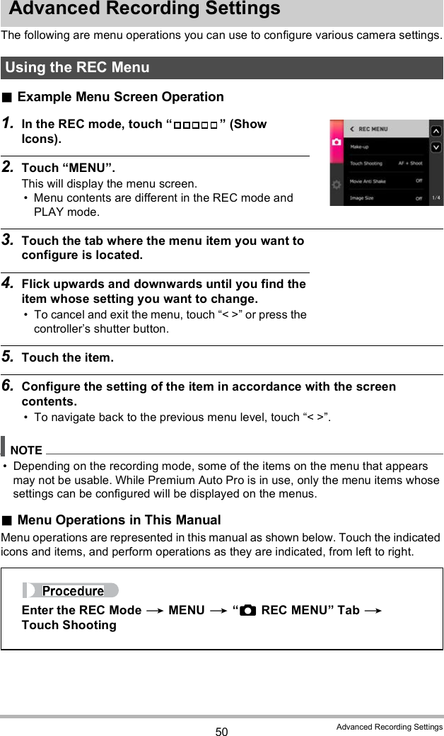 50 Advanced Recording SettingsAdvanced Recording SettingsThe following are menu operations you can use to configure various camera settings.Example Menu Screen Operation1. In the REC mode, touch   (Show Icons).2. Touch MENU.This will display the menu screen. Menu contents are different in the REC mode and PLAY mode.3. Touch the tab where the menu item you want to configure is located.4. Flick upwards and downwards until you find the item whose setting you want to change. To cancel and exit the menu, touch &lt; &gt; or press the controllers shutter button.5. Touch the item.6. Configure the setting of the item in accordance with the screen contents. To navigate back to the previous menu level, touch &lt; &gt;. Depending on the recording mode, some of the items on the menu that appears may not be usable. While Premium Auto Pro is in use, only the menu items whose settings can be configured will be displayed on the menus.Menu Operations in This ManualMenu operations are represented in this manual as shown below. Touch the indicated icons and items, and perform operations as they are indicated, from left to right.Using the REC MenuEnter the REC Mode  MENU  REC MENU Tab  Touch Shooting