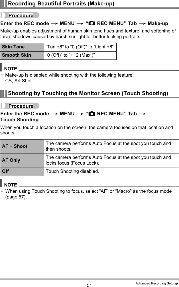 51 Advanced Recording SettingsEnter the REC mode  MENU  REC MENU Tab  Make-upMake-up enables adjustment of human skin tone hues and texture, and softening of facial shadows caused by harsh sunlight for better looking portraits. Make-up is disabled while shooting with the following feature.CS, Art ShotEnter the REC mode  MENU  REC MENU Tab  Touch ShootingWhen you touch a location on the screen, the camera focuses on that location and shoots. When using Touch Shooting to focus, select AF or Macro as the focus mode (page 57).Recording Beautiful Portraits (Make-up)Skin Tone Tan +6 to 0 (Off) to Light +6Smooth Skin 0 (Off) to +12 (Max.)Shooting by Touching the Monitor Screen (Touch Shooting)AF + Shoot The camera performs Auto Focus at the spot you touch and then shoots.AF Only The camera performs Auto Focus at the spot you touch and locks focus (Focus Lock).Off Touch Shooting disabled.