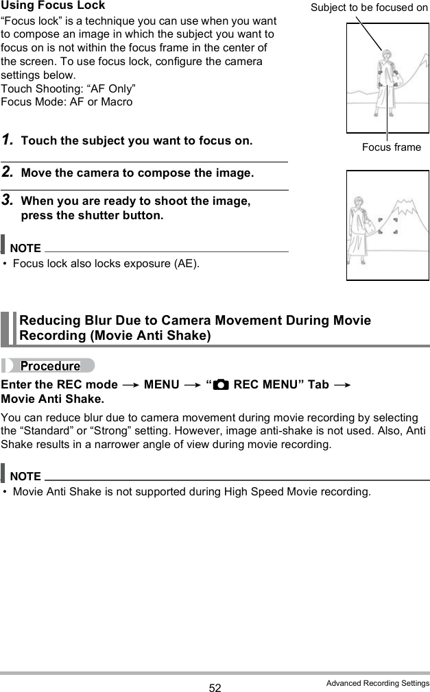 52 Advanced Recording SettingsUsing Focus LockFocus lock is a technique you can use when you want to compose an image in which the subject you want to focus on is not within the focus frame in the center of the screen. To use focus lock, configure the camera settings below.Touch Shooting: AF OnlyFocus Mode: AF or Macro1. Touch the subject you want to focus on.2. Move the camera to compose the image.3. When you are ready to shoot the image, press the shutter button. Focus lock also locks exposure (AE).Enter the REC mode  MENU  REC MENU Tab  Movie Anti Shake.You can reduce blur due to camera movement during movie recording by selecting the Standard or Strong setting. However, image anti-shake is not used. Also, Anti Shake results in a narrower angle of view during movie recording. Movie Anti Shake is not supported during High Speed Movie recording.Reducing Blur Due to Camera Movement During Movie Recording (Movie Anti Shake)Focus frameSubject to be focused on