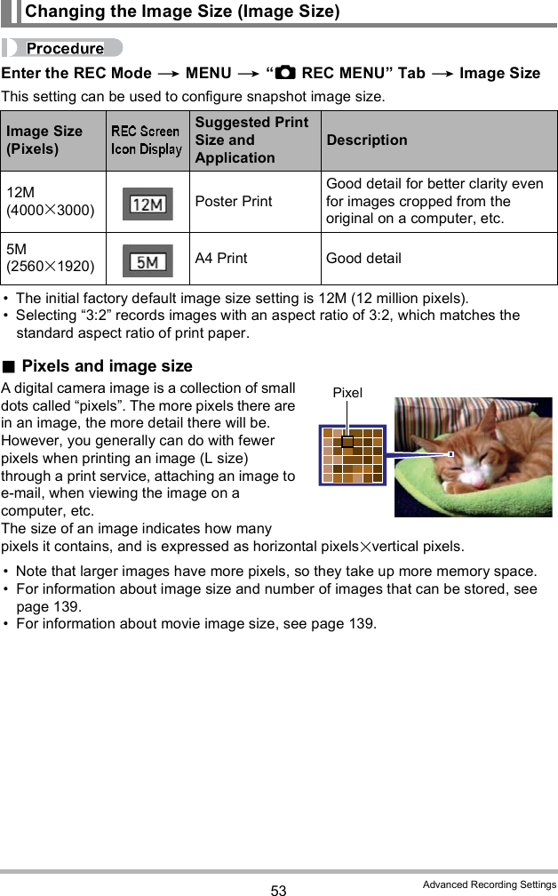 53 Advanced Recording SettingsEnter the REC Mode  MENU  REC MENU Tab  Image SizeThis setting can be used to configure snapshot image size. The initial factory default image size setting is 12M (12 million pixels). Selecting 3:2 records images with an aspect ratio of 3:2, which matches the standard aspect ratio of print paper.Pixels and image sizeA digital camera image is a collection of small dots called pixels. The more pixels there are in an image, the more detail there will be. However, you generally can do with fewer pixels when printing an image (L size) through a print service, attaching an image to e-mail, when viewing the image on a computer, etc.The size of an image indicates how many pixels it contains, and is expressed as horizontal pixelsvertical pixels. Note that larger images have more pixels, so they take up more memory space. For information about image size and number of images that can be stored, see page 139. For information about movie image size, see page 139.Changing the Image Size (Image Size)Image Size (Pixels)Suggested Print Size and ApplicationDescription12M (40003000) Poster PrintGood detail for better clarity even for images cropped from the original on a computer, etc.5M (25601920) A4 Print Good detailPixel