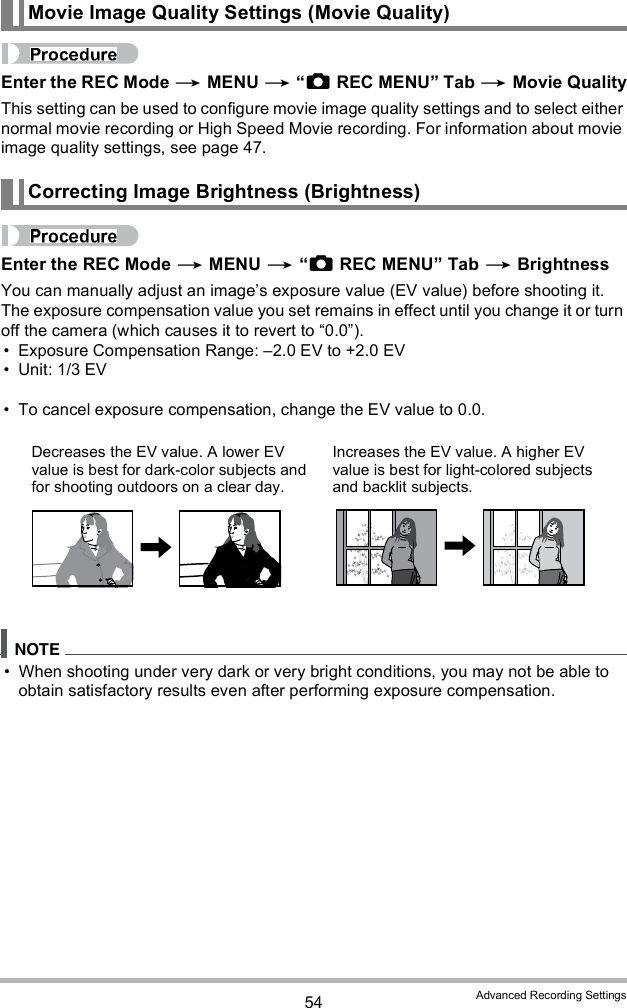 54 Advanced Recording SettingsEnter the REC Mode  MENU  REC MENU Tab  Movie QualityThis setting can be used to configure movie image quality settings and to select either normal movie recording or High Speed Movie recording. For information about movie image quality settings, see page 47.Enter the REC Mode  MENU  REC MENU Tab  BrightnessYou can manually adjust an images exposure value (EV value) before shooting it. The exposure compensation value you set remains in effect until you change it or turn off the camera (which causes it to revert to 0.0). Exposure Compensation Range: 2.0 EV to +2.0 EV Unit: 1/3 EV To cancel exposure compensation, change the EV value to 0.0. When shooting under very dark or very bright conditions, you may not be able to obtain satisfactory results even after performing exposure compensation.Movie Image Quality Settings (Movie Quality)Correcting Image Brightness (Brightness)Decreases the EV value. A lower EV value is best for dark-color subjects and for shooting outdoors on a clear day.Increases the EV value. A higher EV value is best for light-colored subjects and backlit subjects.