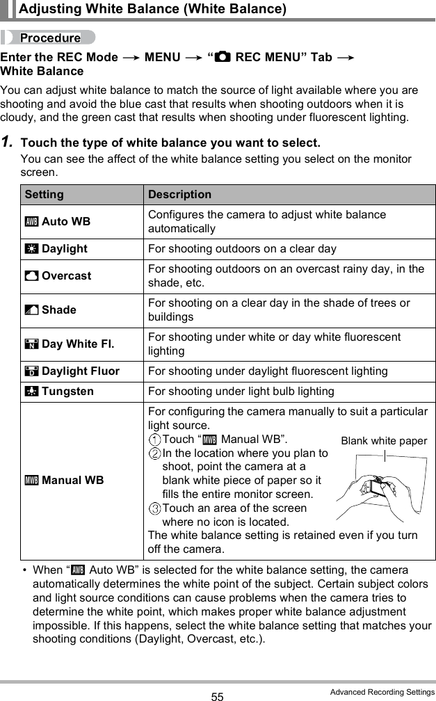 55 Advanced Recording SettingsEnter the REC Mode  MENU  REC MENU Tab  White BalanceYou can adjust white balance to match the source of light available where you are shooting and avoid the blue cast that results when shooting outdoors when it is cloudy, and the green cast that results when shooting under fluorescent lighting.1. Touch the type of white balance you want to select.You can see the affect of the white balance setting you select on the monitor screen. When Auto WB is selected for the white balance setting, the camera automatically determines the white point of the subject. Certain subject colors and light source conditions can cause problems when the camera tries to determine the white point, which makes proper white balance adjustment impossible. If this happens, select the white balance setting that matches your shooting conditions (Daylight, Overcast, etc.).Adjusting White Balance (White Balance)Setting Description Auto WB Configures the camera to adjust white balance automatically Daylight For shooting outdoors on a clear day Overcast For shooting outdoors on an overcast rainy day, in the shade, etc. Shade For shooting on a clear day in the shade of trees or buildings Day White Fl. For shooting under white or day white fluorescent lighting Daylight Fluor For shooting under daylight fluorescent lighting Tungsten For shooting under light bulb lighting Manual WBFor configuring the camera manually to suit a particular light source.Touch Manual WB.In the location where you plan to shoot, point the camera at a blank white piece of paper so it fills the entire monitor screen.Touch an area of the screen where no icon is located.The white balance setting is retained even if you turn off the camera.Blank white paper