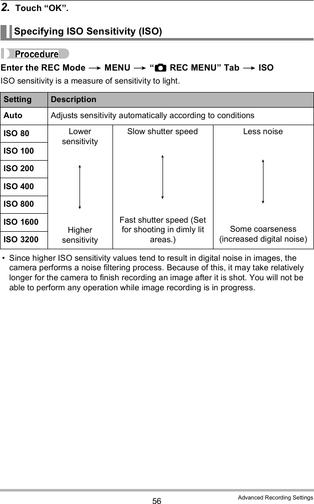 56 Advanced Recording Settings2. Touch OK.Enter the REC Mode  MENU  REC MENU Tab  ISOISO sensitivity is a measure of sensitivity to light. Since higher ISO sensitivity values tend to result in digital noise in images, the camera performs a noise filtering process. Because of this, it may take relatively longer for the camera to finish recording an image after it is shot. You will not be able to perform any operation while image recording is in progress.Specifying ISO Sensitivity (ISO)Setting DescriptionAuto Adjusts sensitivity automatically according to conditionsISO 80 Lower sensitivityHigher sensitivitySlow shutter speedFast shutter speed (Set for shooting in dimly lit areas.)Less noiseSome coarseness (increased digital noise)ISO 100ISO 200ISO 400ISO 800ISO 1600ISO 3200