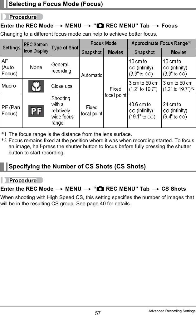 57 Advanced Recording SettingsEnter the REC Mode  MENU  REC MENU Tab  FocusChanging to a different focus mode can help to achieve better focus.*1 The focus range is the distance from the lens surface.*2 Focus remains fixed at the position where it was when recording started. To focus an image, half-press the shutter button to focus before fully pressing the shutter button to start recording.Enter the REC Mode  MENU  REC MENU Tab  CS ShotsWhen shooting with High Speed CS, this setting specifies the number of images that will be in the resulting CS group. See page 40 for details.Selecting a Focus Mode (Focus)AF (Auto Focus)NoneMacroPF (Pan Focus)Specifying the Number of CS Shots (CS Shots)