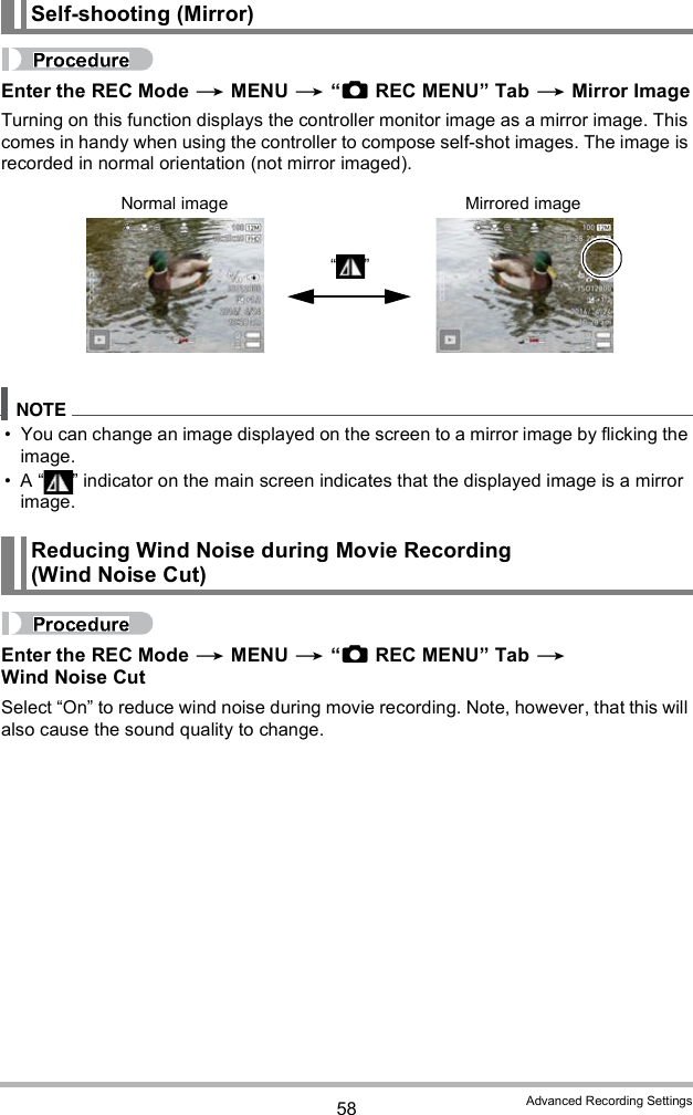 58 Advanced Recording SettingsEnter the REC Mode  MENU  REC MENU Tab  Mirror ImageTurning on this function displays the controller monitor image as a mirror image. This comes in handy when using the controller to compose self-shot images. The image is recorded in normal orientation (not mirror imaged). You can change an image displayed on the screen to a mirror image by flicking the image. A   indicator on the main screen indicates that the displayed image is a mirror image.Enter the REC Mode  MENU  REC MENU Tab  Wind Noise CutSelect On to reduce wind noise during movie recording. Note, however, that this will also cause the sound quality to change.Self-shooting (Mirror)Reducing Wind Noise during Movie Recording (Wind Noise Cut)Normal image Mirrored image 