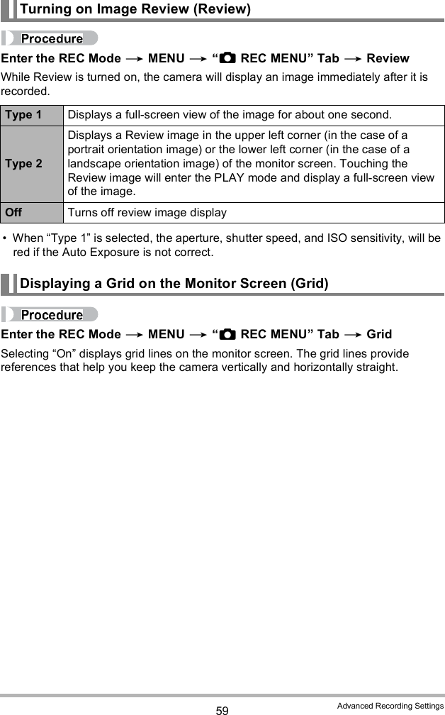 59 Advanced Recording SettingsEnter the REC Mode  MENU  REC MENU Tab  ReviewWhile Review is turned on, the camera will display an image immediately after it is recorded. When Type 1 is selected, the aperture, shutter speed, and ISO sensitivity, will be red if the Auto Exposure is not correct.Enter the REC Mode  MENU  REC MENU Tab  GridSelecting On displays grid lines on the monitor screen. The grid lines provide references that help you keep the camera vertically and horizontally straight.Turning on Image Review (Review)Type 1 Displays a full-screen view of the image for about one second.Type 2Displays a Review image in the upper left corner (in the case of a portrait orientation image) or the lower left corner (in the case of a landscape orientation image) of the monitor screen. Touching the Review image will enter the PLAY mode and display a full-screen view of the image.Off Turns off review image displayDisplaying a Grid on the Monitor Screen (Grid)