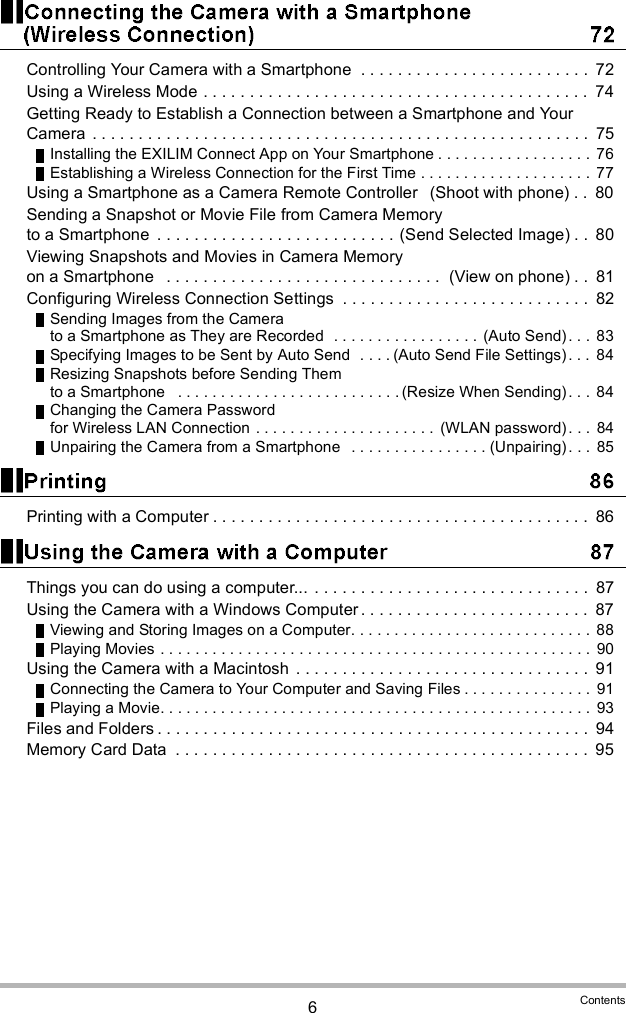 6ContentsControlling Your Camera with a Smartphone  . . . . . . . . . . . . . . . . . . . . . . . . .  72Using a Wireless Mode . . . . . . . . . . . . . . . . . . . . . . . . . . . . . . . . . . . . . . . . . .  74Getting Ready to Establish a Connection between a Smartphone and Your Camera  . . . . . . . . . . . . . . . . . . . . . . . . . . . . . . . . . . . . . . . . . . . . . . . . . . . . . .  75Installing the EXILIM Connect App on Your Smartphone . . . . . . . . . . . . . . . . . .  76Establishing a Wireless Connection for the First Time . . . . . . . . . . . . . . . . . . . .  77Using a Smartphone as a Camera Remote Controller  (Shoot with phone) . .  80Sending a Snapshot or Movie File from Camera Memory to a Smartphone  . . . . . . . . . . . . . . . . . . . . . . . . . . (Send Selected Image) . .  80Viewing Snapshots and Movies in Camera Memory on a Smartphone   . . . . . . . . . . . . . . . . . . . . . . . . . . . . . .  (View on phone) . .  81Configuring Wireless Connection Settings  . . . . . . . . . . . . . . . . . . . . . . . . . . .  82Sending Images from the Camera to a Smartphone as They are Recorded  . . . . . . . . . . . . . . . . .  (Auto Send). . .  83Specifying Images to be Sent by Auto Send  . . . . (Auto Send File Settings) . . .  84Resizing Snapshots before Sending Them to a Smartphone   . . . . . . . . . . . . . . . . . . . . . . . . . . (Resize When Sending). . .  84Changing the Camera Password for Wireless LAN Connection . . . . . . . . . . . . . . . . . . . . .  (WLAN password). . .  84Unpairing the Camera from a Smartphone   . . . . . . . . . . . . . . . . (Unpairing). . .  85Printing with a Computer . . . . . . . . . . . . . . . . . . . . . . . . . . . . . . . . . . . . . . . . .  86Things you can do using a computer... . . . . . . . . . . . . . . . . . . . . . . . . . . . . . .  87Using the Camera with a Windows Computer . . . . . . . . . . . . . . . . . . . . . . . . .  87Viewing and Storing Images on a Computer. . . . . . . . . . . . . . . . . . . . . . . . . . . .  88Playing Movies . . . . . . . . . . . . . . . . . . . . . . . . . . . . . . . . . . . . . . . . . . . . . . . . . .  90Using the Camera with a Macintosh  . . . . . . . . . . . . . . . . . . . . . . . . . . . . . . . .  91Connecting the Camera to Your Computer and Saving Files . . . . . . . . . . . . . . .  91Playing a Movie. . . . . . . . . . . . . . . . . . . . . . . . . . . . . . . . . . . . . . . . . . . . . . . . . .  93Files and Folders . . . . . . . . . . . . . . . . . . . . . . . . . . . . . . . . . . . . . . . . . . . . . . .  94Memory Card Data  . . . . . . . . . . . . . . . . . . . . . . . . . . . . . . . . . . . . . . . . . . . . .  95