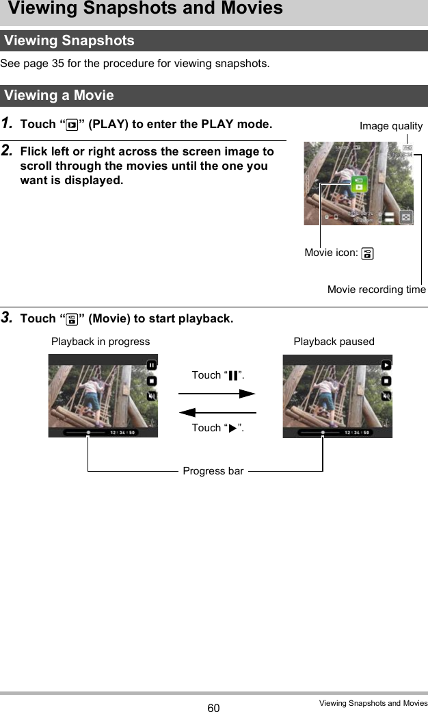 60 Viewing Snapshots and MoviesViewing Snapshots and MoviesSee page 35 for the procedure for viewing snapshots.1. Touch   (PLAY) to enter the PLAY mode.2. Flick left or right across the screen image to scroll through the movies until the one you want is displayed.3. Touch   (Movie) to start playback.Viewing SnapshotsViewing a MovieMovie icon: Movie recording timeImage qualityPlayback in progress Playback pausedTouch .Touch .Progress bar