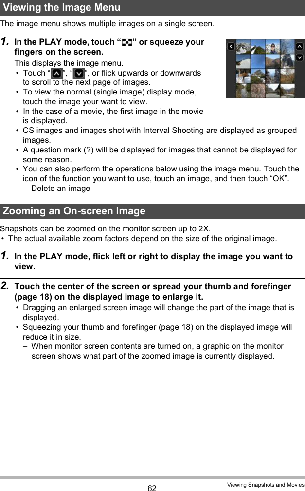 62 Viewing Snapshots and MoviesThe image menu shows multiple images on a single screen.1. In the PLAY mode, touch  or squeeze your fingers on the screen.This displays the image menu. Touch  ,  , or flick upwards or downwards to scroll to the next page of images. To view the normal (single image) display mode, touch the image your want to view. In the case of a movie, the first image in the movie is displayed. CS images and images shot with Interval Shooting are displayed as grouped images.  A question mark (?) will be displayed for images that cannot be displayed for some reason. You can also perform the operations below using the image menu. Touch the icon of the function you want to use, touch an image, and then touch OK. Delete an imageSnapshots can be zoomed on the monitor screen up to 2X. The actual available zoom factors depend on the size of the original image.1. In the PLAY mode, flick left or right to display the image you want to view.2. Touch the center of the screen or spread your thumb and forefinger (page 18) on the displayed image to enlarge it. Dragging an enlarged screen image will change the part of the image that is displayed. Squeezing your thumb and forefinger (page 18) on the displayed image will reduce it in size. When monitor screen contents are turned on, a graphic on the monitor screen shows what part of the zoomed image is currently displayed.Viewing the Image MenuZooming an On-screen Image