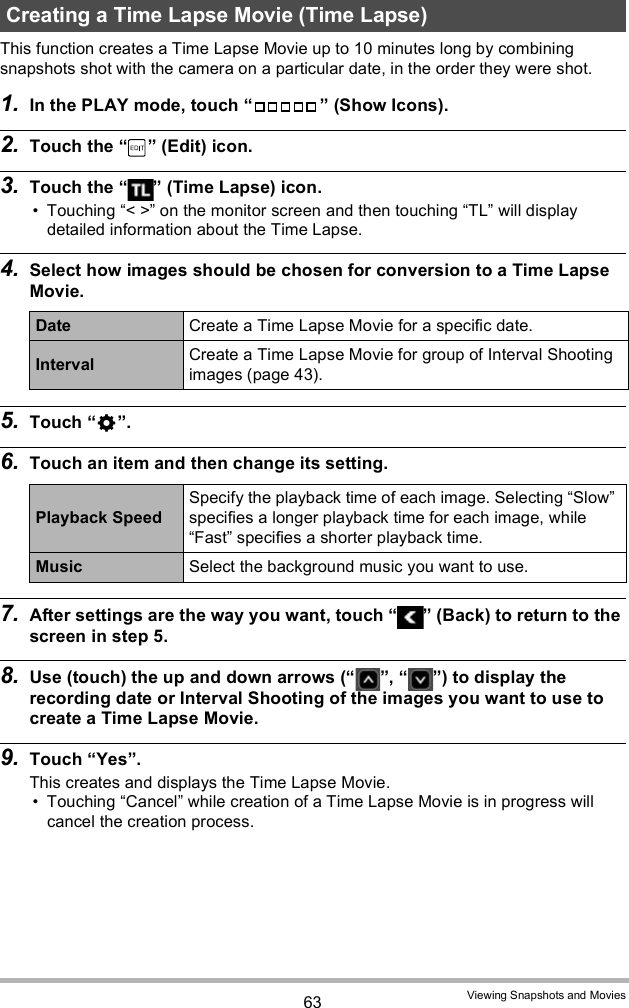 63 Viewing Snapshots and MoviesThis function creates a Time Lapse Movie up to 10 minutes long by combining snapshots shot with the camera on a particular date, in the order they were shot.1. In the PLAY mode, touch   (Show Icons).2. Touch the   (Edit) icon.3. Touch the   (Time Lapse) icon. Touching &lt; &gt; on the monitor screen and then touching TL will display detailed information about the Time Lapse.4. Select how images should be chosen for conversion to a Time Lapse Movie.5. Touch .6. Touch an item and then change its setting.7. After settings are the way you want, touch   (Back) to return to the screen in step 5.8. Use (touch) the up and down arrows ( ,  ) to display the recording date or Interval Shooting of the images you want to use to create a Time Lapse Movie.9. Touch Yes.This creates and displays the Time Lapse Movie. Touching Cancel while creation of a Time Lapse Movie is in progress will cancel the creation process.Creating a Time Lapse Movie (Time Lapse)Date Create a Time Lapse Movie for a specific date.Interval Create a Time Lapse Movie for group of Interval Shooting images (page 43).Playback SpeedSpecify the playback time of each image. Selecting Slow specifies a longer playback time for each image, while Fast specifies a shorter playback time.Music Select the background music you want to use.