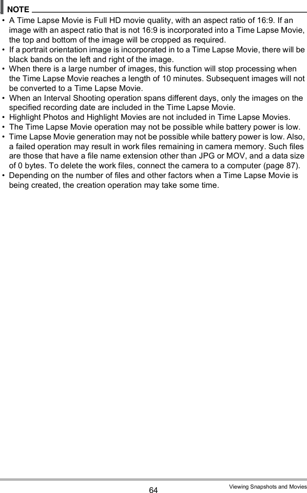 64 Viewing Snapshots and Movies A Time Lapse Movie is Full HD movie quality, with an aspect ratio of 16:9. If an image with an aspect ratio that is not 16:9 is incorporated into a Time Lapse Movie, the top and bottom of the image will be cropped as required. If a portrait orientation image is incorporated in to a Time Lapse Movie, there will be black bands on the left and right of the image. When there is a large number of images, this function will stop processing when the Time Lapse Movie reaches a length of 10 minutes. Subsequent images will not be converted to a Time Lapse Movie. When an Interval Shooting operation spans different days, only the images on the specified recording date are included in the Time Lapse Movie. Highlight Photos and Highlight Movies are not included in Time Lapse Movies. The Time Lapse Movie operation may not be possible while battery power is low. Time Lapse Movie generation may not be possible while battery power is low. Also, a failed operation may result in work files remaining in camera memory. Such files are those that have a file name extension other than JPG or MOV, and a data size of 0 bytes. To delete the work files, connect the camera to a computer (page 87). Depending on the number of files and other factors when a Time Lapse Movie is being created, the creation operation may take some time.