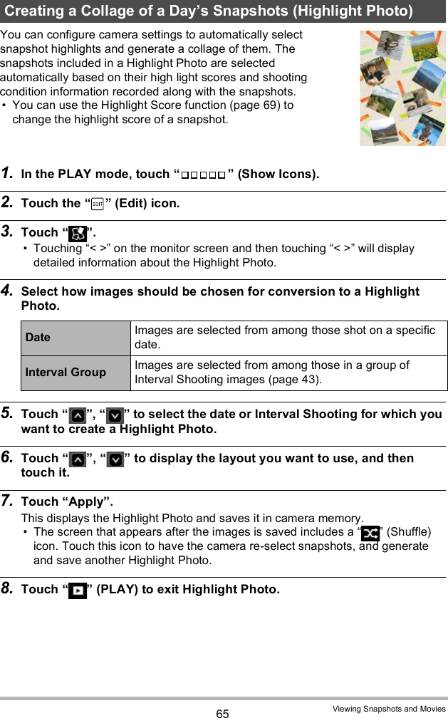 65 Viewing Snapshots and MoviesYou can configure camera settings to automatically select snapshot highlights and generate a collage of them. The snapshots included in a Highlight Photo are selected automatically based on their high light scores and shooting condition information recorded along with the snapshots. You can use the Highlight Score function (page 69) to change the highlight score of a snapshot.1. In the PLAY mode, touch   (Show Icons).2. Touch the   (Edit) icon.3. Touch  . Touching &lt; &gt; on the monitor screen and then touching &lt; &gt; will display detailed information about the Highlight Photo.4. Select how images should be chosen for conversion to a Highlight Photo.5. Touch  ,   to select the date or Interval Shooting for which you want to create a Highlight Photo.6. Touch  ,   to display the layout you want to use, and then touch it.7. Touch Apply.This displays the Highlight Photo and saves it in camera memory. The screen that appears after the images is saved includes a   (Shuffle) icon. Touch this icon to have the camera re-select snapshots, and generate and save another Highlight Photo.8. Touch   (PLAY) to exit Highlight Photo.Creating a Collage of a Days Snapshots (Highlight Photo)Date Images are selected from among those shot on a specific date.Interval Group Images are selected from among those in a group of Interval Shooting images (page 43).