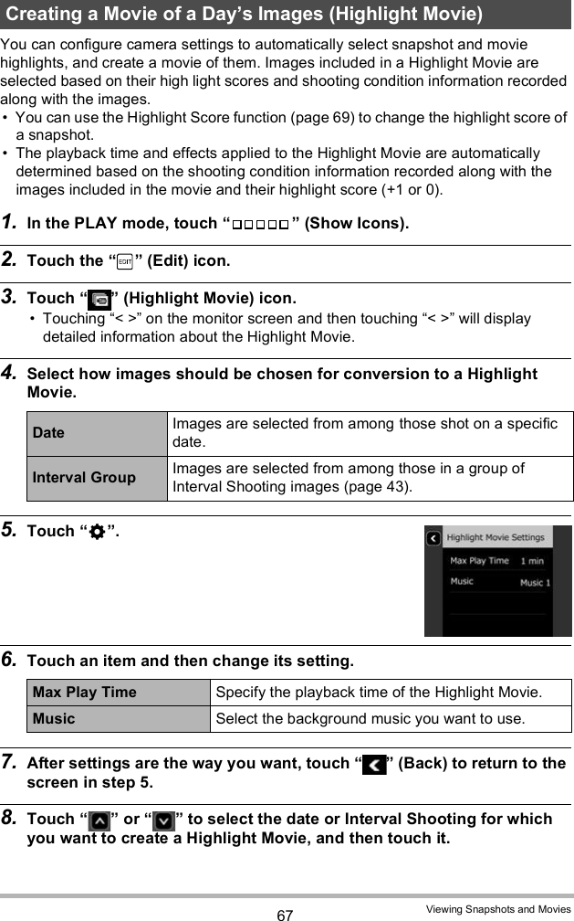 67 Viewing Snapshots and MoviesYou can configure camera settings to automatically select snapshot and movie highlights, and create a movie of them. Images included in a Highlight Movie are selected based on their high light scores and shooting condition information recorded along with the images. You can use the Highlight Score function (page 69) to change the highlight score of a snapshot. The playback time and effects applied to the Highlight Movie are automatically determined based on the shooting condition information recorded along with the images included in the movie and their highlight score (+1 or 0).1. In the PLAY mode, touch   (Show Icons).2. Touch the   (Edit) icon.3. Touch   (Highlight Movie) icon. Touching &lt; &gt; on the monitor screen and then touching &lt; &gt; will display detailed information about the Highlight Movie.4. Select how images should be chosen for conversion to a Highlight Movie.5. Touch .6. Touch an item and then change its setting.7. After settings are the way you want, touch   (Back) to return to the screen in step 5.8. Touch   or   to select the date or Interval Shooting for which you want to create a Highlight Movie, and then touch it.Creating a Movie of a Days Images (Highlight Movie)Date Images are selected from among those shot on a specific date.Interval Group Images are selected from among those in a group of Interval Shooting images (page 43).Max Play Time Specify the playback time of the Highlight Movie.Music Select the background music you want to use.