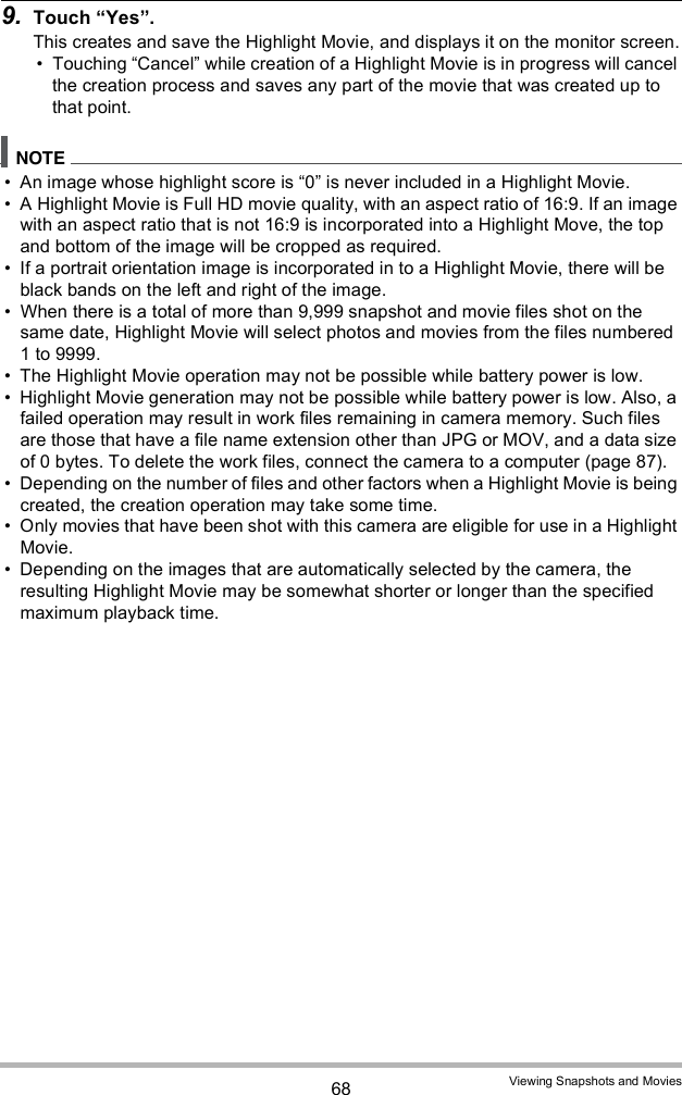 68 Viewing Snapshots and Movies9. Touch Yes.This creates and save the Highlight Movie, and displays it on the monitor screen. Touching Cancel while creation of a Highlight Movie is in progress will cancel the creation process and saves any part of the movie that was created up to that point. An image whose highlight score is 0 is never included in a Highlight Movie. A Highlight Movie is Full HD movie quality, with an aspect ratio of 16:9. If an image with an aspect ratio that is not 16:9 is incorporated into a Highlight Move, the top and bottom of the image will be cropped as required. If a portrait orientation image is incorporated in to a Highlight Movie, there will be black bands on the left and right of the image. When there is a total of more than 9,999 snapshot and movie files shot on the same date, Highlight Movie will select photos and movies from the files numbered 1 to 9999. The Highlight Movie operation may not be possible while battery power is low. Highlight Movie generation may not be possible while battery power is low. Also, a failed operation may result in work files remaining in camera memory. Such files are those that have a file name extension other than JPG or MOV, and a data size of 0 bytes. To delete the work files, connect the camera to a computer (page 87).  Depending on the number of files and other factors when a Highlight Movie is being created, the creation operation may take some time. Only movies that have been shot with this camera are eligible for use in a Highlight Movie. Depending on the images that are automatically selected by the camera, the resulting Highlight Movie may be somewhat shorter or longer than the specified maximum playback time.