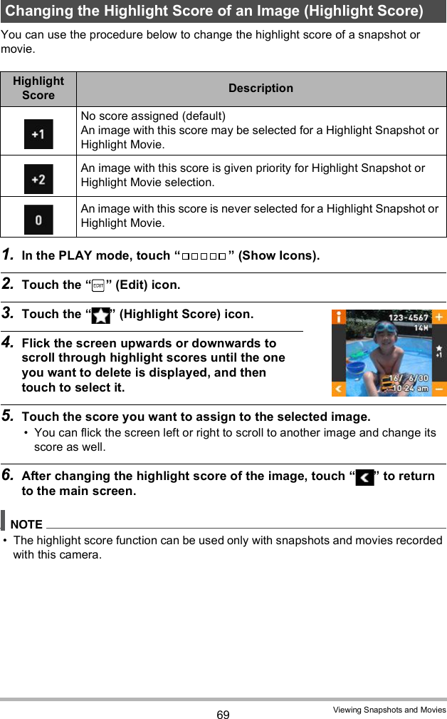 69 Viewing Snapshots and MoviesYou can use the procedure below to change the highlight score of a snapshot or movie.1. In the PLAY mode, touch   (Show Icons).2. Touch the   (Edit) icon.3. Touch the   (Highlight Score) icon.4. Flick the screen upwards or downwards to scroll through highlight scores until the one you want to delete is displayed, and then touch to select it.5. Touch the score you want to assign to the selected image. You can flick the screen left or right to scroll to another image and change its score as well.6. After changing the highlight score of the image, touch   to return to the main screen. The highlight score function can be used only with snapshots and movies recorded with this camera.Changing the Highlight Score of an Image (Highlight Score)Highlight Score DescriptionNo score assigned (default)An image with this score may be selected for a Highlight Snapshot or Highlight Movie.An image with this score is given priority for Highlight Snapshot or Highlight Movie selection.An image with this score is never selected for a Highlight Snapshot or Highlight Movie.