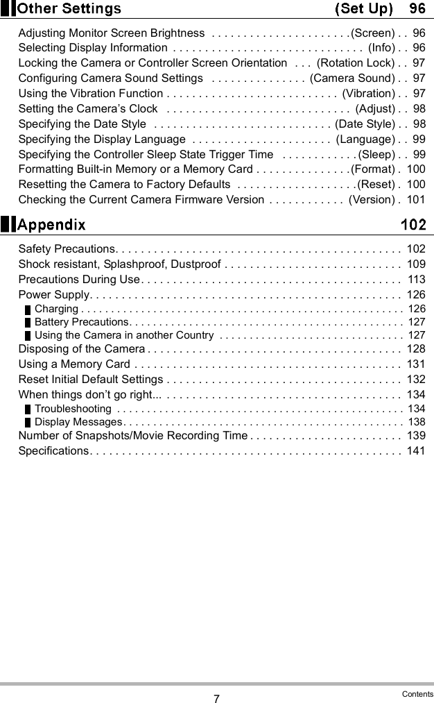 7ContentsAdjusting Monitor Screen Brightness  . . . . . . . . . . . . . . . . . . . . . .(Screen) . .  96Selecting Display Information  . . . . . . . . . . . . . . . . . . . . . . . . . . . . . .  (Info) . .  96Locking the Camera or Controller Screen Orientation  . . .  (Rotation Lock) . .  97Configuring Camera Sound Settings   . . . . . . . . . . . . . . .  (Camera Sound) . .  97Using the Vibration Function . . . . . . . . . . . . . . . . . . . . . . . . . . .  (Vibration) . .  97Setting the Cameras Clock   . . . . . . . . . . . . . . . . . . . . . . . . . . . . .  (Adjust) . .  98Specifying the Date Style  . . . . . . . . . . . . . . . . . . . . . . . . . . . . (Date Style) . .  98Specifying the Display Language  . . . . . . . . . . . . . . . . . . . . . .  (Language) . .  99Specifying the Controller Sleep State Trigger Time   . . . . . . . . . . . . (Sleep) . .  99Formatting Built-in Memory or a Memory Card . . . . . . . . . . . . . . .(Format) .  100Resetting the Camera to Factory Defaults  . . . . . . . . . . . . . . . . . . .(Reset) .  100Checking the Current Camera Firmware Version . . . . . . . . . . . .  (Version) .  101Safety Precautions. . . . . . . . . . . . . . . . . . . . . . . . . . . . . . . . . . . . . . . . . . . . .  102Shock resistant, Splashproof, Dustproof . . . . . . . . . . . . . . . . . . . . . . . . . . . .  109Precautions During Use. . . . . . . . . . . . . . . . . . . . . . . . . . . . . . . . . . . . . . . . .  113Power Supply. . . . . . . . . . . . . . . . . . . . . . . . . . . . . . . . . . . . . . . . . . . . . . . . .  126Charging . . . . . . . . . . . . . . . . . . . . . . . . . . . . . . . . . . . . . . . . . . . . . . . . . . . . . . 126Battery Precautions. . . . . . . . . . . . . . . . . . . . . . . . . . . . . . . . . . . . . . . . . . . . . .  127Using the Camera in another Country  . . . . . . . . . . . . . . . . . . . . . . . . . . . . . . .  127Disposing of the Camera . . . . . . . . . . . . . . . . . . . . . . . . . . . . . . . . . . . . . . . .  128Using a Memory Card . . . . . . . . . . . . . . . . . . . . . . . . . . . . . . . . . . . . . . . . . .  131Reset Initial Default Settings . . . . . . . . . . . . . . . . . . . . . . . . . . . . . . . . . . . . .  132When things dont go right...  . . . . . . . . . . . . . . . . . . . . . . . . . . . . . . . . . . . . .  134Troubleshooting  . . . . . . . . . . . . . . . . . . . . . . . . . . . . . . . . . . . . . . . . . . . . . . . .  134Display Messages. . . . . . . . . . . . . . . . . . . . . . . . . . . . . . . . . . . . . . . . . . . . . . .  138Number of Snapshots/Movie Recording Time . . . . . . . . . . . . . . . . . . . . . . . .  139Specifications. . . . . . . . . . . . . . . . . . . . . . . . . . . . . . . . . . . . . . . . . . . . . . . . .  141