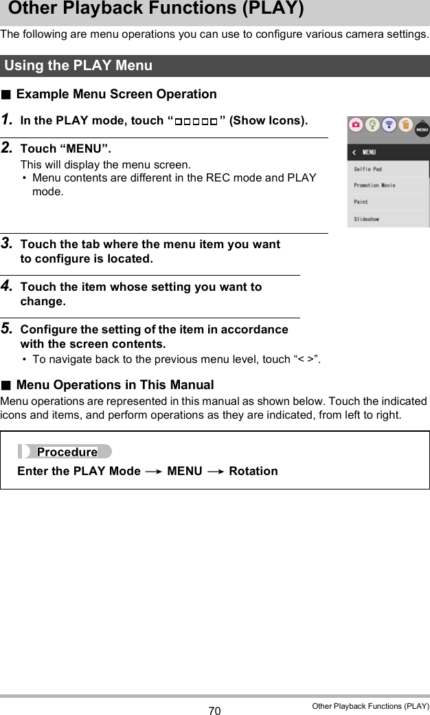 70 Other Playback Functions (PLAY)Other Playback Functions (PLAY)The following are menu operations you can use to configure various camera settings.Example Menu Screen Operation1. In the PLAY mode, touch   (Show Icons).2. Touch MENU.This will display the menu screen. Menu contents are different in the REC mode and PLAY mode.3. Touch the tab where the menu item you want to configure is located.4. Touch the item whose setting you want to change.5. Configure the setting of the item in accordance with the screen contents. To navigate back to the previous menu level, touch &lt; &gt;.Menu Operations in This ManualMenu operations are represented in this manual as shown below. Touch the indicated icons and items, and perform operations as they are indicated, from left to right.Using the PLAY MenuEnter the PLAY Mode  MENU  Rotation