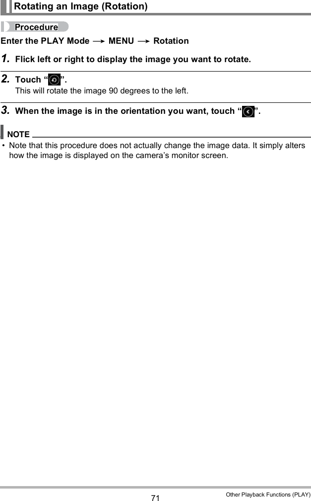 71 Other Playback Functions (PLAY)Enter the PLAY Mode  MENU  Rotation1. Flick left or right to display the image you want to rotate.2. Touch  .This will rotate the image 90 degrees to the left.3. When the image is in the orientation you want, touch  . Note that this procedure does not actually change the image data. It simply alters how the image is displayed on the cameras monitor screen.Rotating an Image (Rotation)