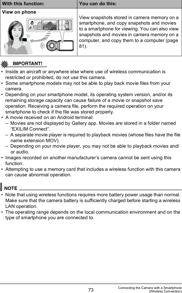 73 Connecting the Camera with a Smartphone(Wireless Connection) Inside an aircraft or anywhere else where use of wireless communication is restricted or prohibited, do not use this camera. Some smartphone models may not be able to play back movie files from your camera. Depending on your smartphone model, its operating system version, and/or its remaining storage capacity can cause failure of a movie or snapshot save operation. Receiving a camera file, perform the required operation on your smartphone to check if the file was stored properly. A movie received on an Android terminal: Movies are not displayed by Gallery app. Movies are stored in a folder named EXILIM Connect. A separate movie player is required to playback movies (whose files have the file name extension MOV). Depending on your movie player, you may not be able to playback movies and/or audio. Images recorded on another manufacturers camera cannot be sent using this function. Attempting to use a memory card that includes a wireless function with this camera can cause abnormal operation. Note that using wireless functions requires more battery power usage than normal. Make sure that the camera battery is sufficiently charged before starting a wireless LAN operation. The operating range depends on the local communication environment and on the type of smartphone you are connected to.View on phoneView snapshots stored in camera memory on a smartphone, and copy snapshots and movies to a smartphone for viewing. You can also view snapshots and movies in camera memory on a computer, and copy them to a computer (page 81).With this function: You can do this: