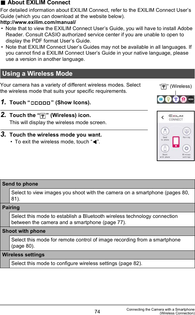 74 Connecting the Camera with a Smartphone(Wireless Connection)About EXILIM ConnectFor detailed information about EXILIM Connect, refer to the EXILIM Connect Users Guide (which you can download at the website below).http://www.exilim.com/manual/ Note that to view the EXILIM Connect Users Guide, you will have to install Adobe Reader. Consult CASIO authorized service center if you are unable to open to display the PDF format Users Guide. Note that EXILIM Connect Users Guides may not be available in all languages. If you cannot find a EXILIM Connect Users Guide in your native language, please use a version in another language.Your camera has a variety of different wireless modes. Select the wireless mode that suits your specific requirements.1. Touch   (Show Icons).2. Touch the   (Wireless) icon.This will display the wireless mode screen.3. Touch the wireless mode you want. To exit the wireless mode, touch .Using a Wireless ModeSend to phoneSelect to view images you shoot with the camera on a smartphone (pages 80, 81).PairingSelect this mode to establish a Bluetooth wireless technology connection between the camera and a smartphone (page 77).Shoot with phoneSelect this mode for remote control of image recording from a smartphone (page 80).Wireless settingsSelect this mode to configure wireless settings (page 82).  (Wireless)