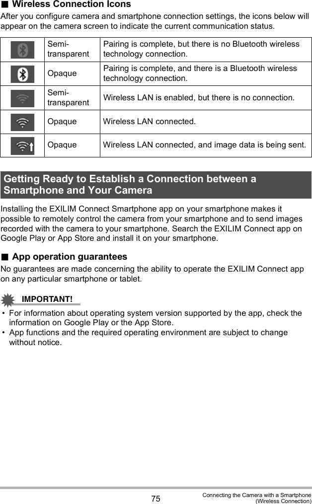 75 Connecting the Camera with a Smartphone(Wireless Connection)Wireless Connection IconsAfter you configure camera and smartphone connection settings, the icons below will appear on the camera screen to indicate the current communication status.Installing the EXILIM Connect Smartphone app on your smartphone makes it possible to remotely control the camera from your smartphone and to send images recorded with the camera to your smartphone. Search the EXILIM Connect app on Google Play or App Store and install it on your smartphone.App operation guaranteesNo guarantees are made concerning the ability to operate the EXILIM Connect app on any particular smartphone or tablet. For information about operating system version supported by the app, check the information on Google Play or the App Store. App functions and the required operating environment are subject to change without notice.Semi-transparentPairing is complete, but there is no Bluetooth wireless technology connection.Opaque Pairing is complete, and there is a Bluetooth wireless technology connection.Semi-transparent Wireless LAN is enabled, but there is no connection.Opaque Wireless LAN connected.Opaque Wireless LAN connected, and image data is being sent.Getting Ready to Establish a Connection between a Smartphone and Your Camera