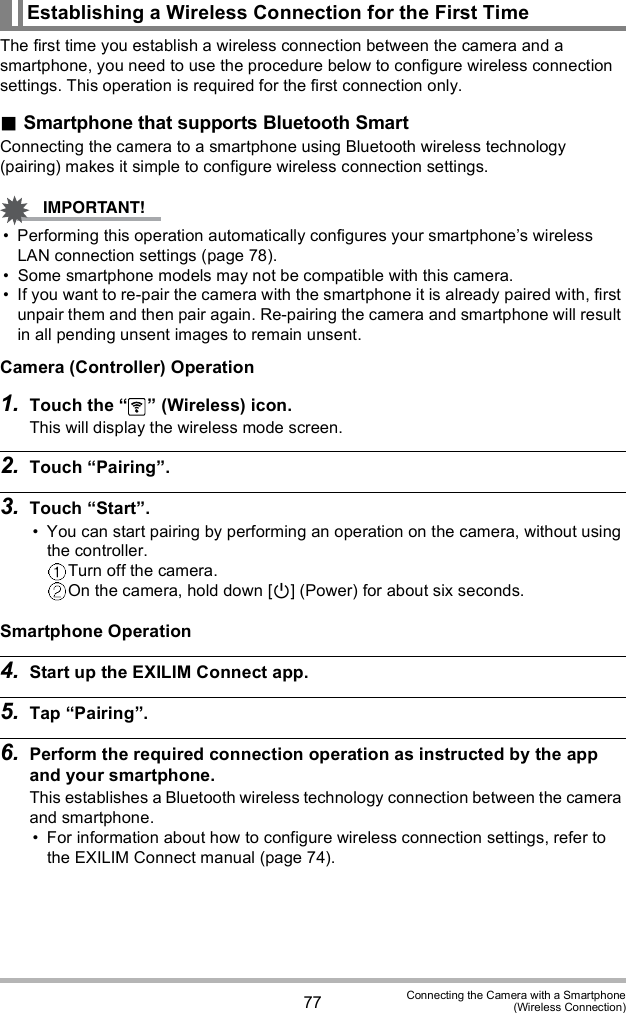 77 Connecting the Camera with a Smartphone(Wireless Connection)The first time you establish a wireless connection between the camera and a smartphone, you need to use the procedure below to configure wireless connection settings. This operation is required for the first connection only.Smartphone that supports Bluetooth SmartConnecting the camera to a smartphone using Bluetooth wireless technology (pairing) makes it simple to configure wireless connection settings. Performing this operation automatically configures your smartphones wireless LAN connection settings (page 78). Some smartphone models may not be compatible with this camera. If you want to re-pair the camera with the smartphone it is already paired with, first unpair them and then pair again. Re-pairing the camera and smartphone will result in all pending unsent images to remain unsent.Camera (Controller) Operation1. Touch the   (Wireless) icon.This will display the wireless mode screen.2. Touch Pairing.3. Touch Start. You can start pairing by performing an operation on the camera, without using the controller.Turn off the camera.On the camera, hold down [] (Power) for about six seconds.Smartphone Operation4. Start up the EXILIM Connect app.5. Tap Pairing.6. Perform the required connection operation as instructed by the app and your smartphone.This establishes a Bluetooth wireless technology connection between the camera and smartphone. For information about how to configure wireless connection settings, refer to the EXILIM Connect manual (page 74).Establishing a Wireless Connection for the First Time