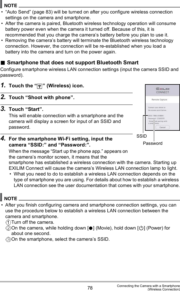 78 Connecting the Camera with a Smartphone(Wireless Connection) Auto Send (page 83) will be turned on after you configure wireless connection settings on the camera and smartphone. After the camera is paired, Bluetooth wireless technology operation will consume battery power even when the camera it turned off. Because of this, it is recommended that you charge the cameras battery before you plan to use it. Removing the cameras battery will terminate the Bluetooth wireless technology connection. However, the connection will be re-established when you load a battery into the camera and turn on the power again.Smartphone that does not support Bluetooth SmartConfigure smartphone wireless LAN connection settings (input the camera SSID and password).1. Touch the   (Wireless) icon.2. Touch Shoot with phone.3. Touch Start.This will enable connection with a smartphone and the camera will display a screen for input of an SSID and password.4. For the smartphone Wi-Fi setting, input the camera SSID: and Password:.When the message Start up the phone app. appears on the cameras monitor screen, it means that the smartphone has established a wireless connection with the camera. Starting up EXILIM Connect will cause the cameras Wireless LAN connection lamp to light. What you need to do to establish a wireless LAN connection depends on the type of smartphone you are using. For details about how to establish a wireless LAN connection see the user documentation that comes with your smartphone. After you finish configuring camera and smartphone connection settings, you can use the procedure below to establish a wireless LAN connection between the camera and smartphone.Turn off the camera.On the camera, while holding down [] (Movie), hold down [] (Power) for about one second.On the smartphone, select the cameras SSID.SSIDPassword