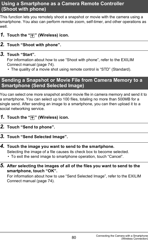 80 Connecting the Camera with a Smartphone(Wireless Connection)This function lets you remotely shoot a snapshot or movie with the camera using a smartphone. You also can perform remote zoom, self-timer, and other operations as well.1. Touch the   (Wireless) icon.2. Touch Shoot with phone.3. Touch Start.For information about how to use Shoot with phone, refer to the EXILIM Connect manual (page 74). The quality of a movie shot using remote control is STD (Standard).You can select one more snapshot and/or movie file in camera memory and send it to a smartphone. You can select up to 100 files, totaling no more than 500MB for a single send. After sending an image to a smartphone, you can then upload it to a social networking service.1. Touch the   (Wireless) icon.2. Touch Send to phone.3. Touch Send Selected Image.4. Touch the image you want to send to the smartphone.Selecting the image of a file causes its check box to become selected. To exit the send image to smartphone operation, touch Cancel.5. After selecting the images of all of the files you want to send to the smartphone, touch OK.For information about how to use Send Selected Image, refer to the EXILIM Connect manual (page 74).Using a Smartphone as a Camera Remote Controller (Shoot with phone)Sending a Snapshot or Movie File from Camera Memory to a Smartphone (Send Selected Image)